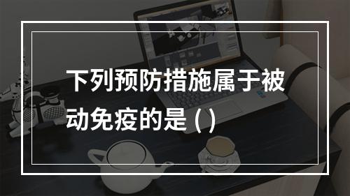 下列预防措施属于被动免疫的是 ( )