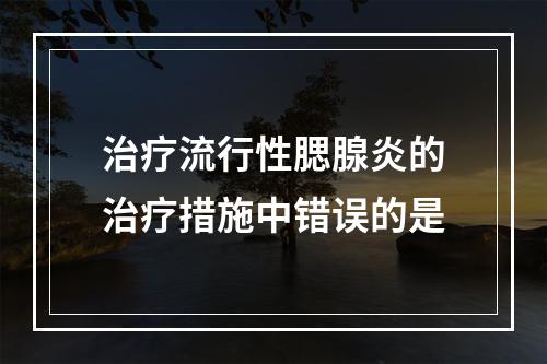 治疗流行性腮腺炎的治疗措施中错误的是