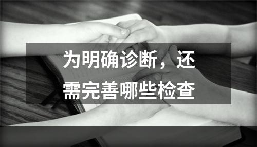 为明确诊断，还需完善哪些检查