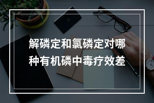 解磷定和氯磷定对哪种有机磷中毒疗效差