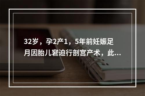 32岁，孕2产1，5年前妊娠足月因胎儿窘迫行剖宫产术，此次孕