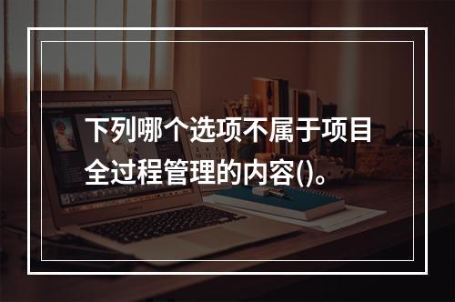 下列哪个选项不属于项目全过程管理的内容()。