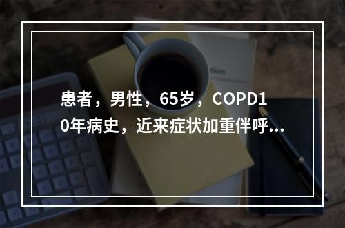 患者，男性，65岁，COPD10年病史，近来症状加重伴呼吸困