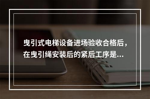 曳引式电梯设备进场验收合格后，在曳引绳安装后的紧后工序是（ 