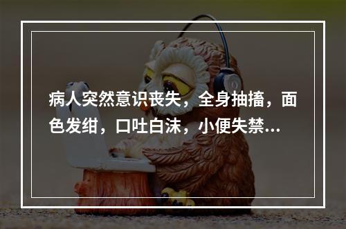 病人突然意识丧失，全身抽搐，面色发绀，口吐白沫，小便失禁，5