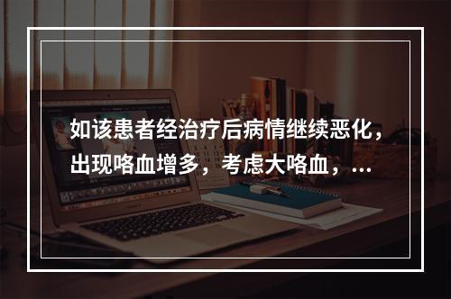 如该患者经治疗后病情继续恶化，出现咯血增多，考虑大咯血，咯血