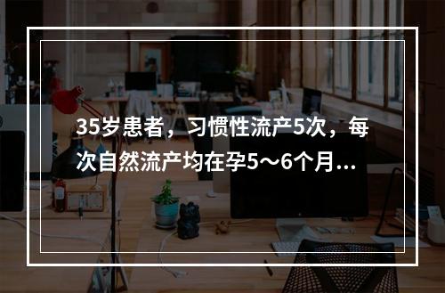 35岁患者，习惯性流产5次，每次自然流产均在孕5～6个月发生