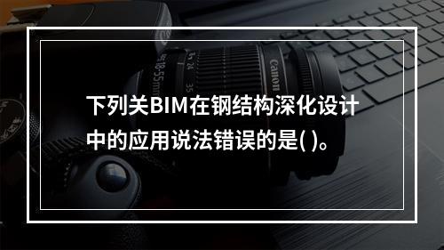 下列关BIM在钢结构深化设计中的应用说法错误的是( )。