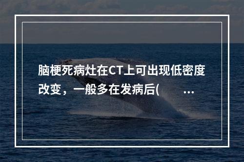 脑梗死病灶在CT上可出现低密度改变，一般多在发病后(　　)。