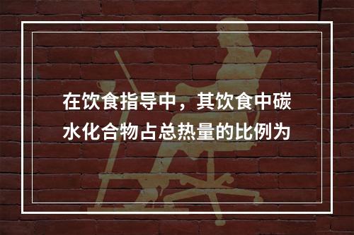 在饮食指导中，其饮食中碳水化合物占总热量的比例为