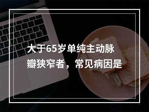 大于65岁单纯主动脉瓣狭窄者，常见病因是