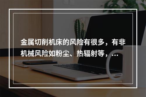 金属切削机床的风险有很多，有非机械风险如粉尘、热辐射等，但机