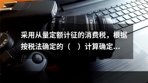 采用从量定额计征的消费税，根据按税法确定的（　）计算确定。