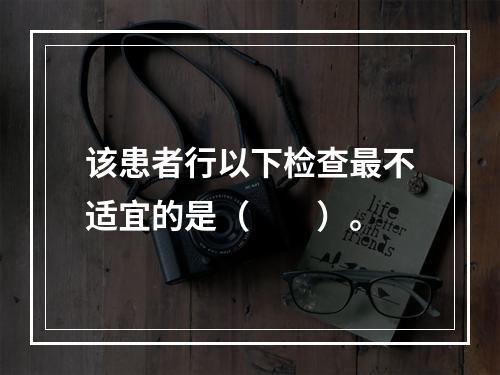 该患者行以下检查最不适宜的是（　　）。