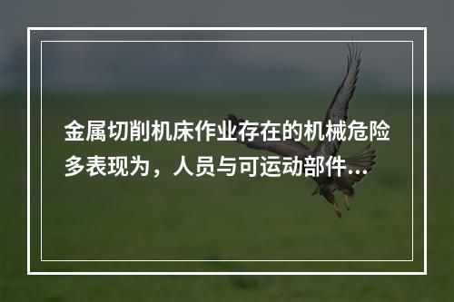 金属切削机床作业存在的机械危险多表现为，人员与可运动部件的接