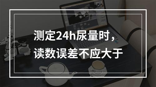 测定24h尿量时，读数误差不应大于