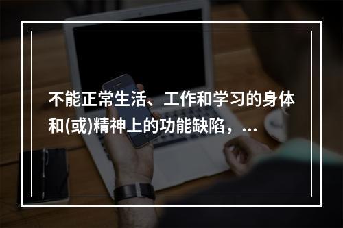 不能正常生活、工作和学习的身体和(或)精神上的功能缺陷，包括