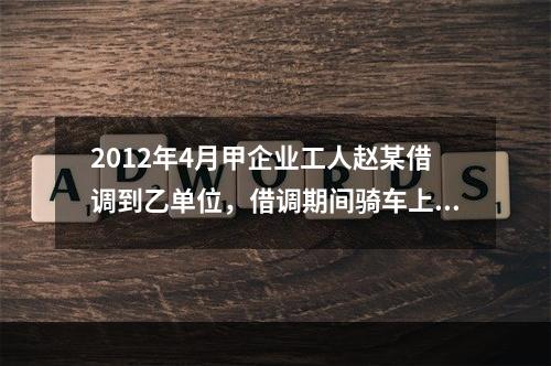 2012年4月甲企业工人赵某借调到乙单位，借调期间骑车上班始