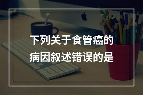 下列关于食管癌的病因叙述错误的是