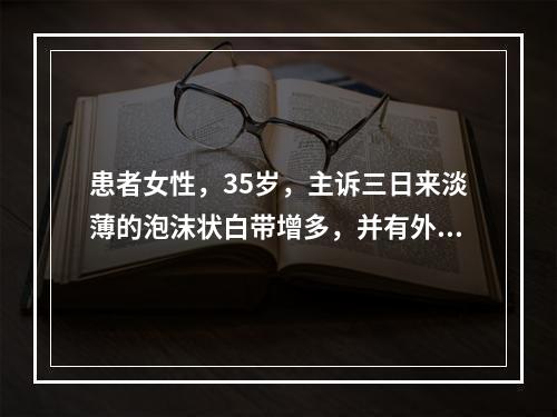 患者女性，35岁，主诉三日来淡薄的泡沫状白带增多，并有外阴瘙