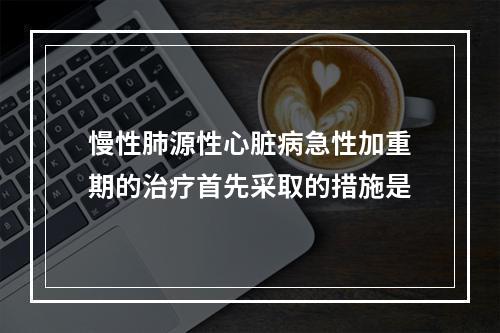 慢性肺源性心脏病急性加重期的治疗首先采取的措施是