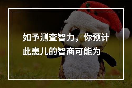 如予测查智力，你预计此患儿的智商可能为