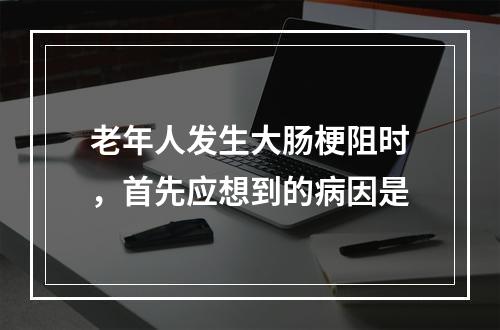 老年人发生大肠梗阻时，首先应想到的病因是