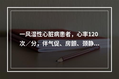 一风湿性心脏病患者，心率120次／分，伴气促、房颤、颈静脉怒