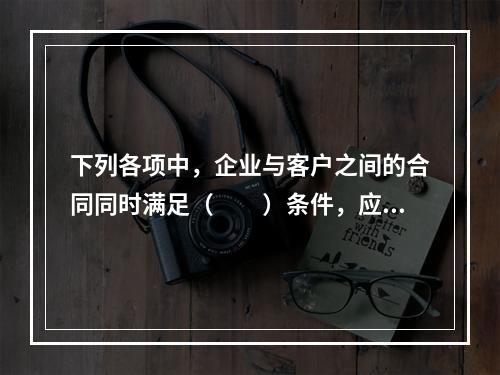 下列各项中，企业与客户之间的合同同时满足（　　）条件，应当在