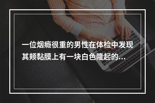 一位烟瘾很重的男性在体检中发现其颊黏膜上有一块白色隆起的斑块