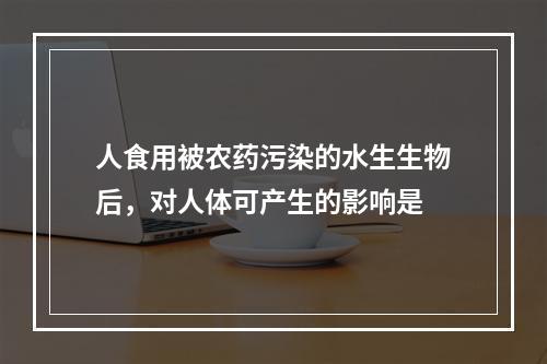 人食用被农药污染的水生生物后，对人体可产生的影响是