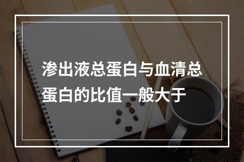 渗出液总蛋白与血清总蛋白的比值一般大于