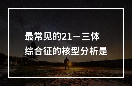 最常见的21－三体综合征的核型分析是