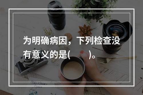 为明确病因，下列检查没有意义的是(　　)。