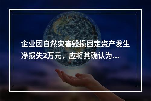 企业因自然灾害毁损固定资产发生净损失2万元，应将其确认为费用