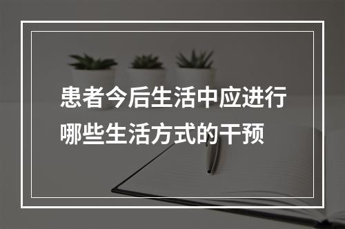 患者今后生活中应进行哪些生活方式的干预