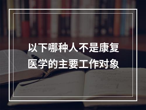 以下哪种人不是康复医学的主要工作对象