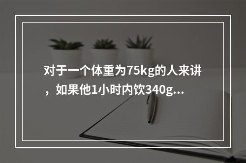 对于一个体重为75kg的人来讲，如果他1小时内饮340g啤酒