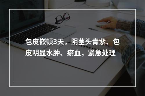 包皮嵌顿3天，阴茎头青紫、包皮明显水肿、瘀血，紧急处理