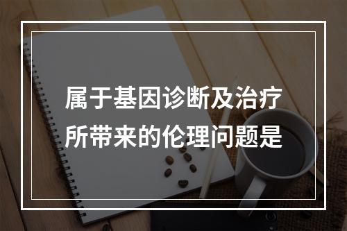 属于基因诊断及治疗所带来的伦理问题是