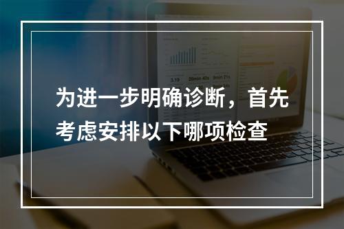 为进一步明确诊断，首先考虑安排以下哪项检查