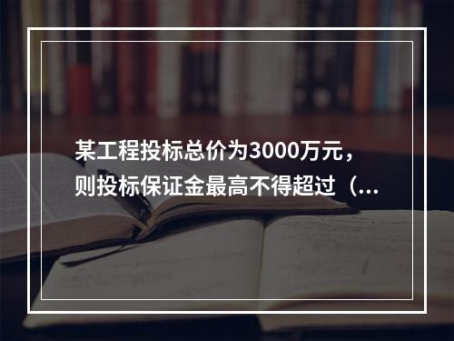 某工程投标总价为3000万元，则投标保证金最高不得超过（）。