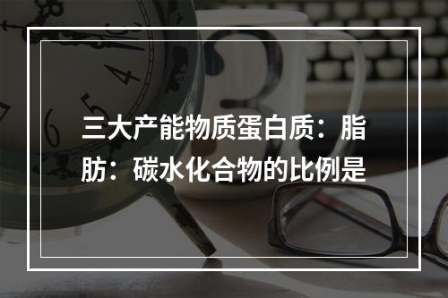 三大产能物质蛋白质：脂肪：碳水化合物的比例是