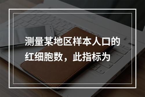 测量某地区样本人口的红细胞数，此指标为