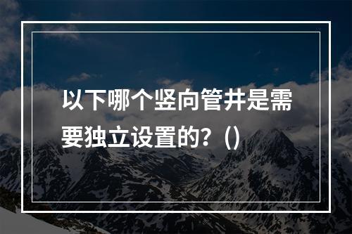 以下哪个竖向管井是需要独立设置的？()