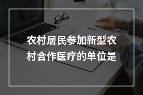 农村居民参加新型农村合作医疗的单位是