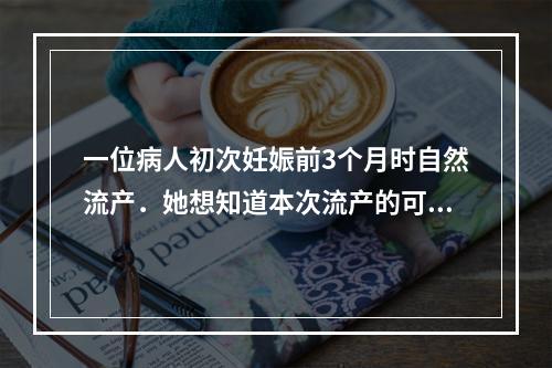 一位病人初次妊娠前3个月时自然流产．她想知道本次流产的可能原