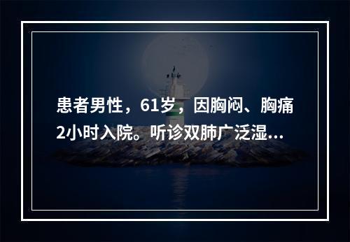 患者男性，61岁，因胸闷、胸痛2小时入院。听诊双肺广泛湿性啰