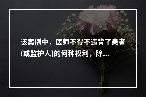 该案例中，医师不得不违背了患者(或监护人)的何种权利，除了