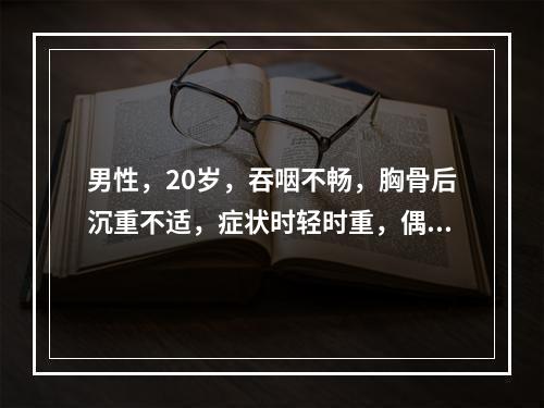 男性，20岁，吞咽不畅，胸骨后沉重不适，症状时轻时重，偶有呕